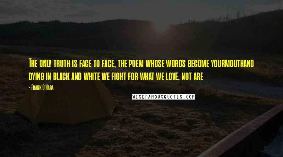 Frank O'Hara Quotes: The only truth is face to face, the poem whose words become yourmouthand dying in black and white we fight for what we love, not are