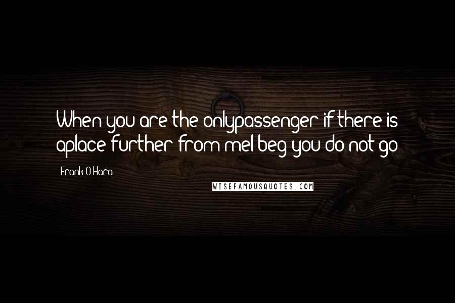 Frank O'Hara Quotes: When you are the onlypassenger if there is aplace further from meI beg you do not go