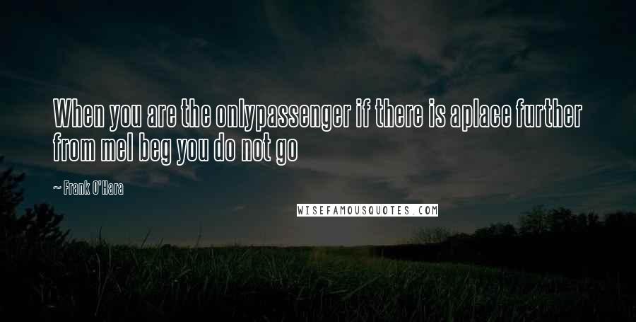 Frank O'Hara Quotes: When you are the onlypassenger if there is aplace further from meI beg you do not go