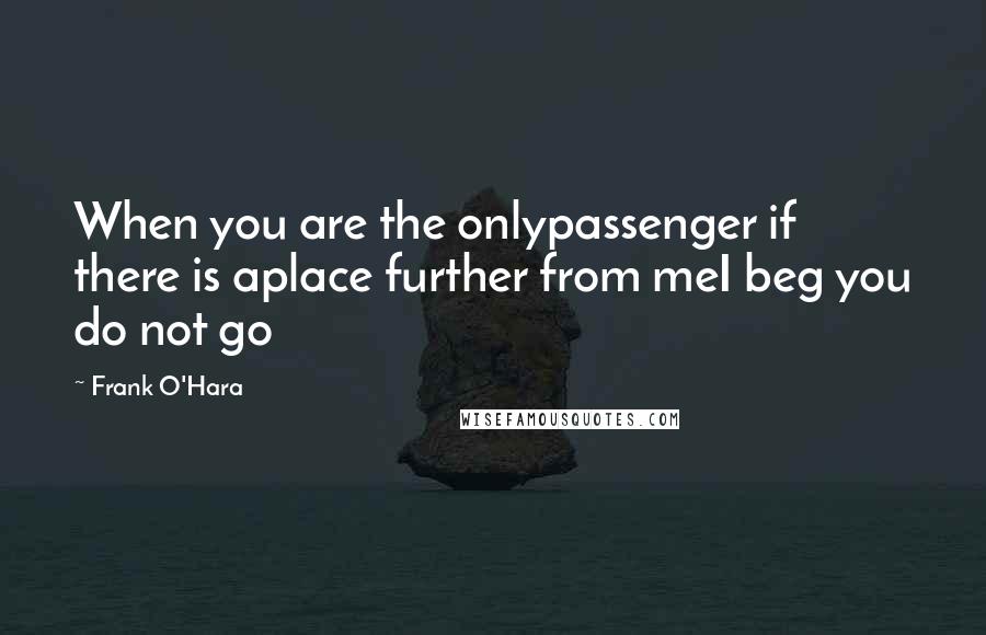 Frank O'Hara Quotes: When you are the onlypassenger if there is aplace further from meI beg you do not go