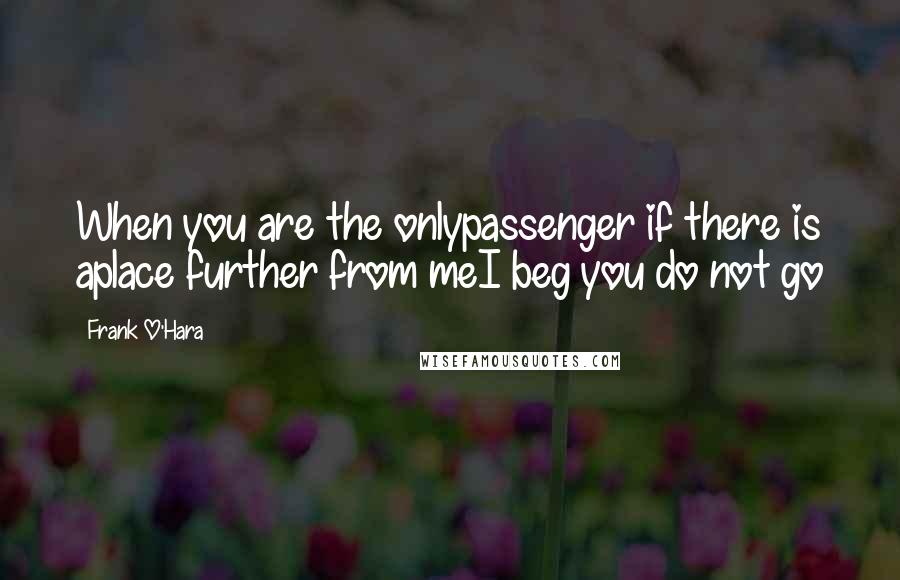 Frank O'Hara Quotes: When you are the onlypassenger if there is aplace further from meI beg you do not go