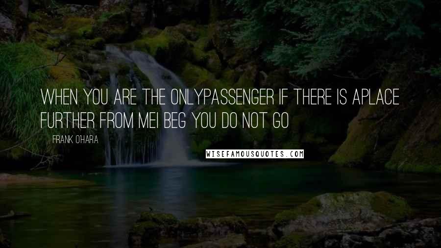 Frank O'Hara Quotes: When you are the onlypassenger if there is aplace further from meI beg you do not go