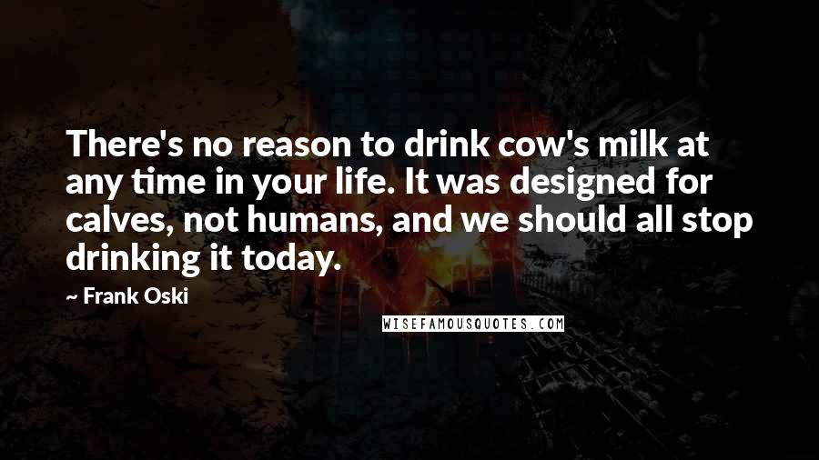 Frank Oski Quotes: There's no reason to drink cow's milk at any time in your life. It was designed for calves, not humans, and we should all stop drinking it today.