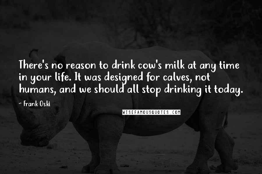 Frank Oski Quotes: There's no reason to drink cow's milk at any time in your life. It was designed for calves, not humans, and we should all stop drinking it today.