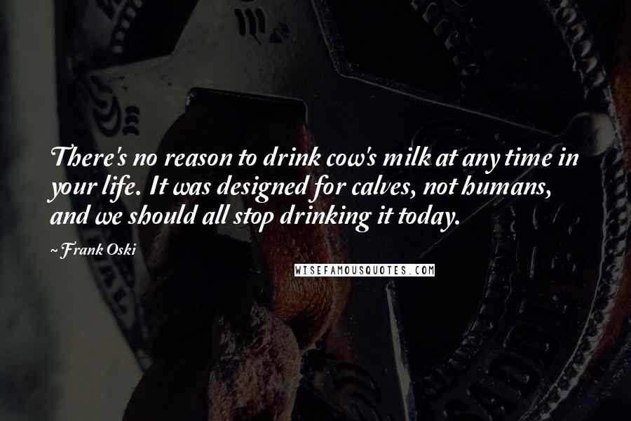 Frank Oski Quotes: There's no reason to drink cow's milk at any time in your life. It was designed for calves, not humans, and we should all stop drinking it today.