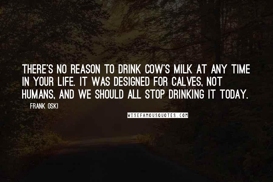 Frank Oski Quotes: There's no reason to drink cow's milk at any time in your life. It was designed for calves, not humans, and we should all stop drinking it today.