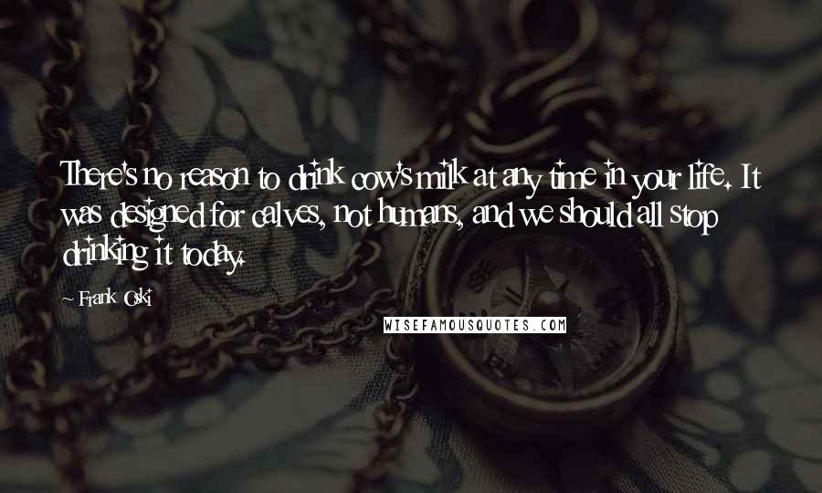 Frank Oski Quotes: There's no reason to drink cow's milk at any time in your life. It was designed for calves, not humans, and we should all stop drinking it today.