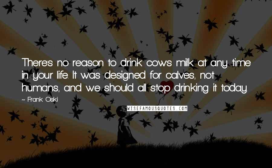 Frank Oski Quotes: There's no reason to drink cow's milk at any time in your life. It was designed for calves, not humans, and we should all stop drinking it today.