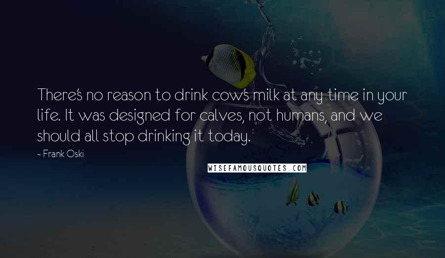 Frank Oski Quotes: There's no reason to drink cow's milk at any time in your life. It was designed for calves, not humans, and we should all stop drinking it today.