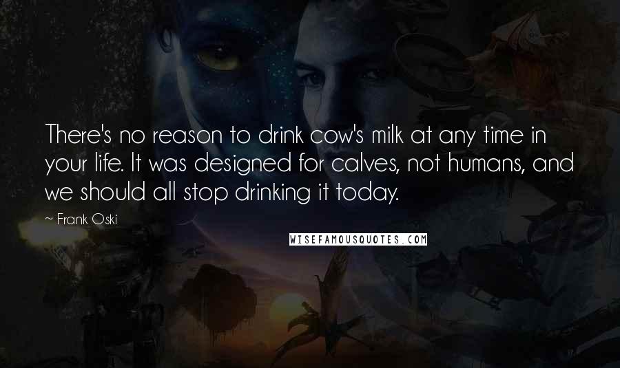 Frank Oski Quotes: There's no reason to drink cow's milk at any time in your life. It was designed for calves, not humans, and we should all stop drinking it today.