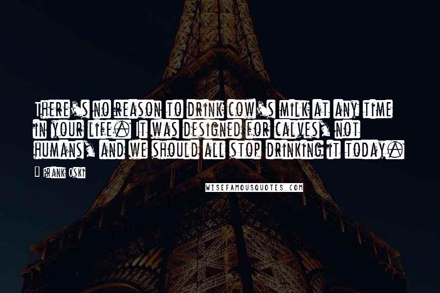 Frank Oski Quotes: There's no reason to drink cow's milk at any time in your life. It was designed for calves, not humans, and we should all stop drinking it today.