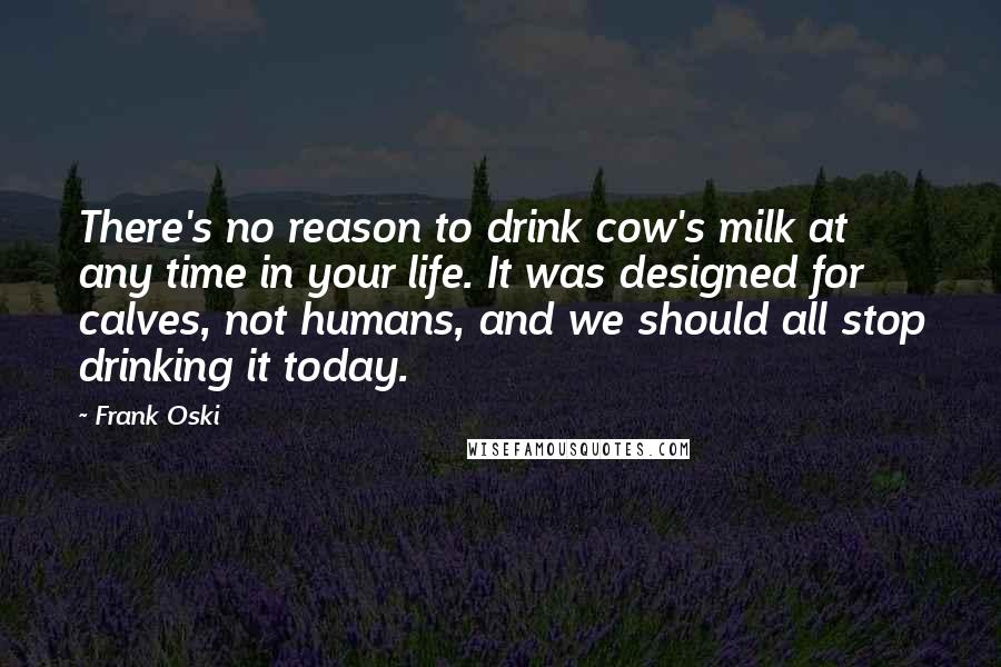 Frank Oski Quotes: There's no reason to drink cow's milk at any time in your life. It was designed for calves, not humans, and we should all stop drinking it today.