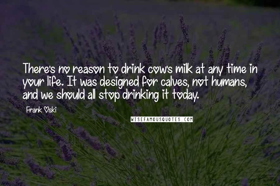 Frank Oski Quotes: There's no reason to drink cow's milk at any time in your life. It was designed for calves, not humans, and we should all stop drinking it today.
