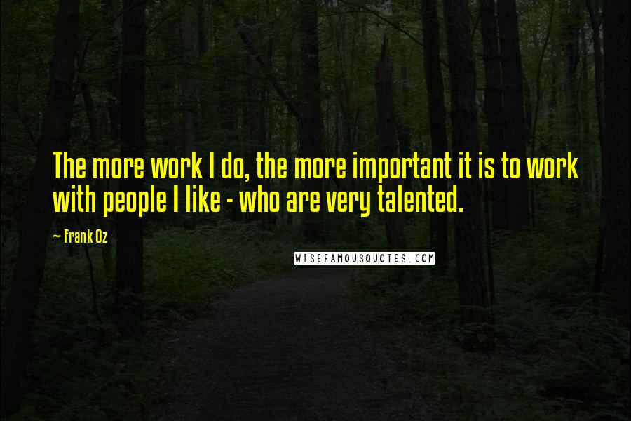 Frank Oz Quotes: The more work I do, the more important it is to work with people I like - who are very talented.