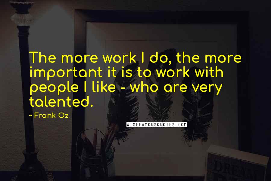 Frank Oz Quotes: The more work I do, the more important it is to work with people I like - who are very talented.
