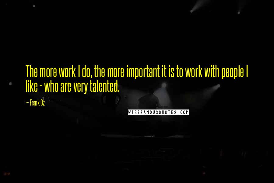 Frank Oz Quotes: The more work I do, the more important it is to work with people I like - who are very talented.