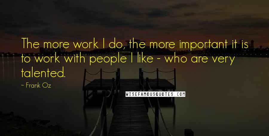Frank Oz Quotes: The more work I do, the more important it is to work with people I like - who are very talented.