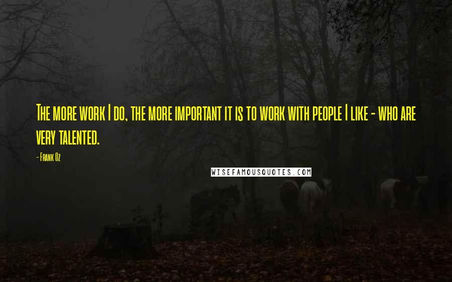 Frank Oz Quotes: The more work I do, the more important it is to work with people I like - who are very talented.