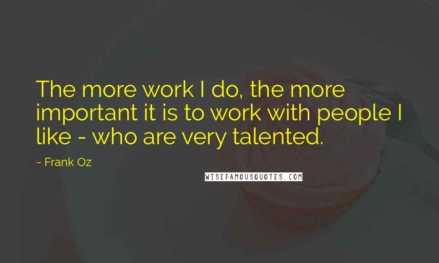 Frank Oz Quotes: The more work I do, the more important it is to work with people I like - who are very talented.