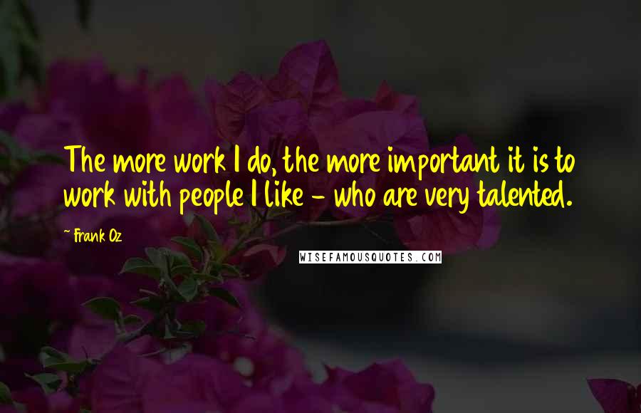 Frank Oz Quotes: The more work I do, the more important it is to work with people I like - who are very talented.
