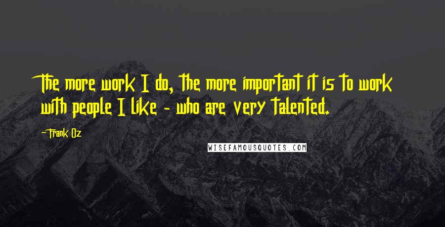 Frank Oz Quotes: The more work I do, the more important it is to work with people I like - who are very talented.