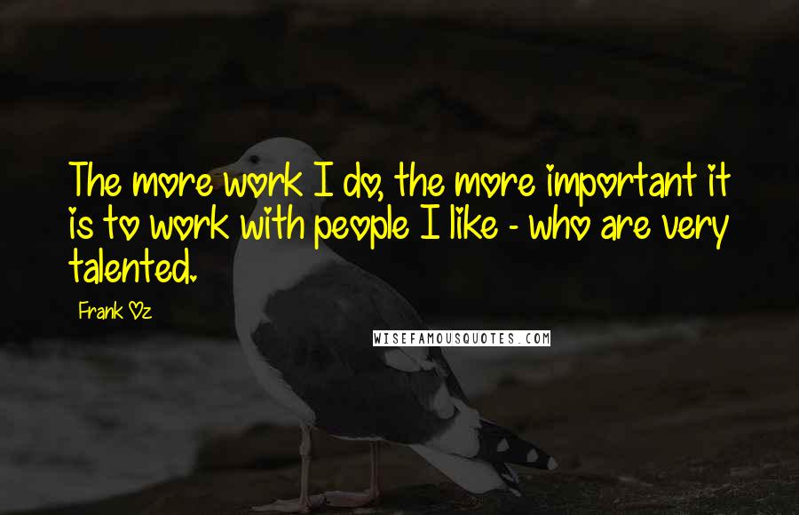 Frank Oz Quotes: The more work I do, the more important it is to work with people I like - who are very talented.