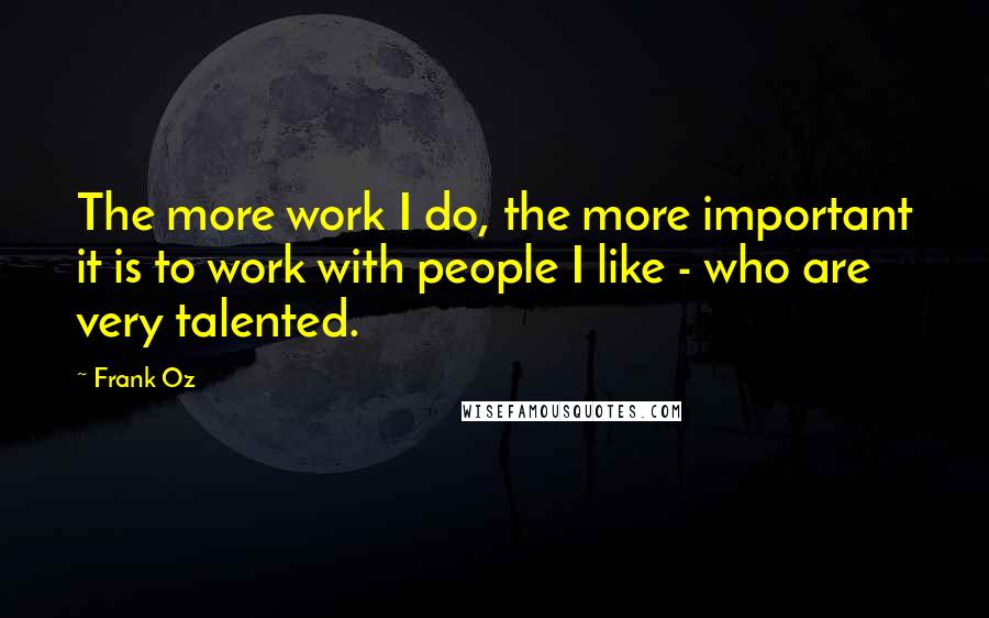 Frank Oz Quotes: The more work I do, the more important it is to work with people I like - who are very talented.