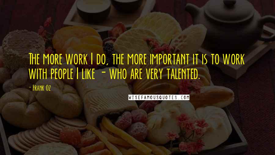 Frank Oz Quotes: The more work I do, the more important it is to work with people I like - who are very talented.