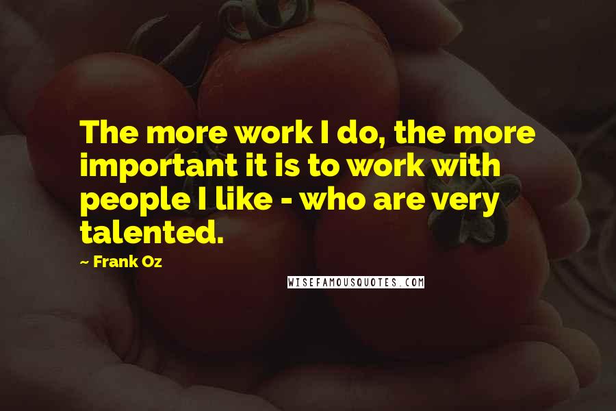 Frank Oz Quotes: The more work I do, the more important it is to work with people I like - who are very talented.
