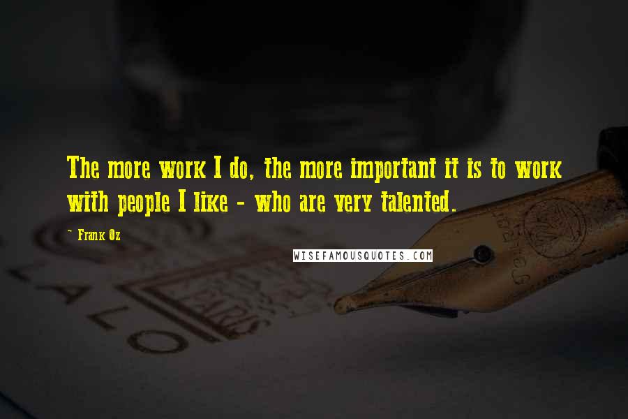 Frank Oz Quotes: The more work I do, the more important it is to work with people I like - who are very talented.
