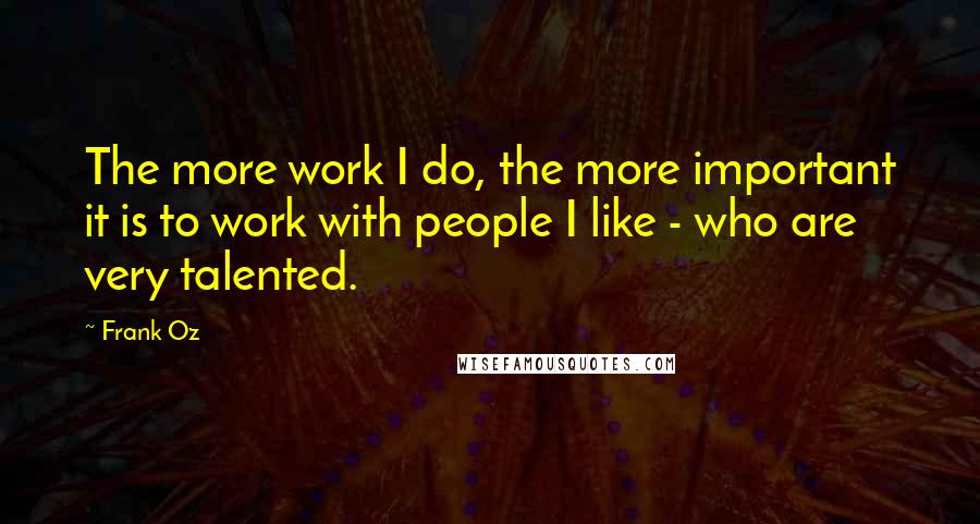 Frank Oz Quotes: The more work I do, the more important it is to work with people I like - who are very talented.