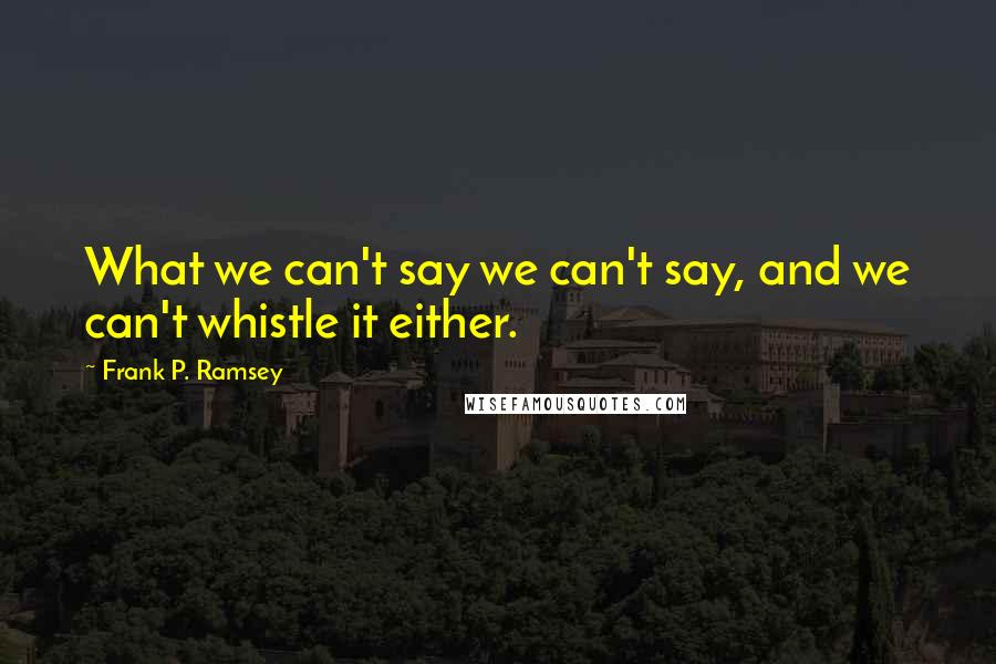 Frank P. Ramsey Quotes: What we can't say we can't say, and we can't whistle it either.