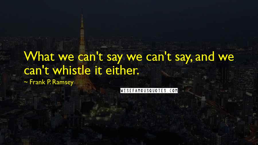 Frank P. Ramsey Quotes: What we can't say we can't say, and we can't whistle it either.