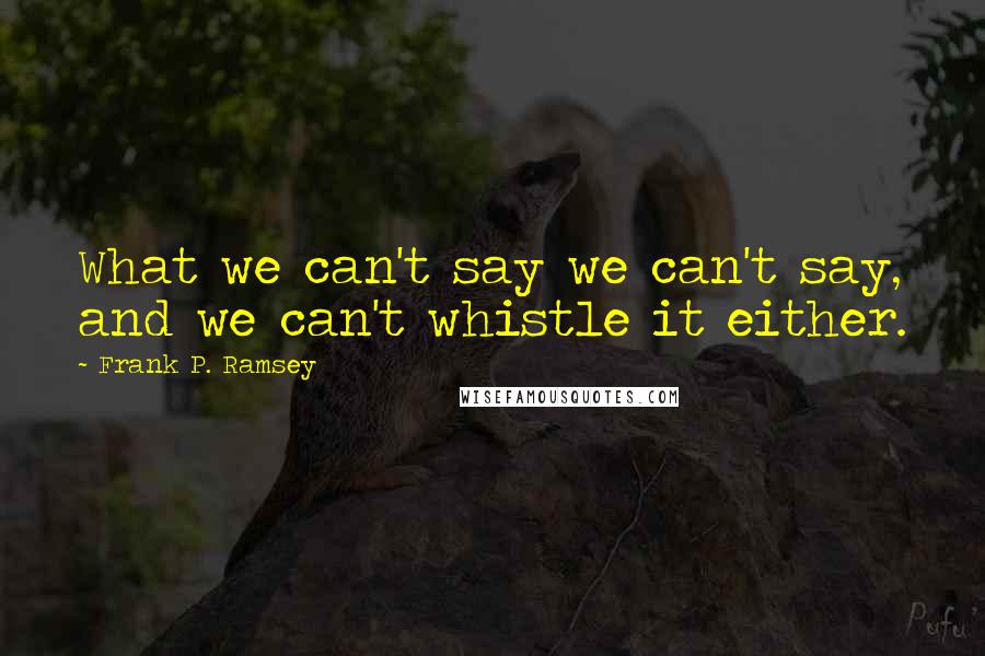 Frank P. Ramsey Quotes: What we can't say we can't say, and we can't whistle it either.