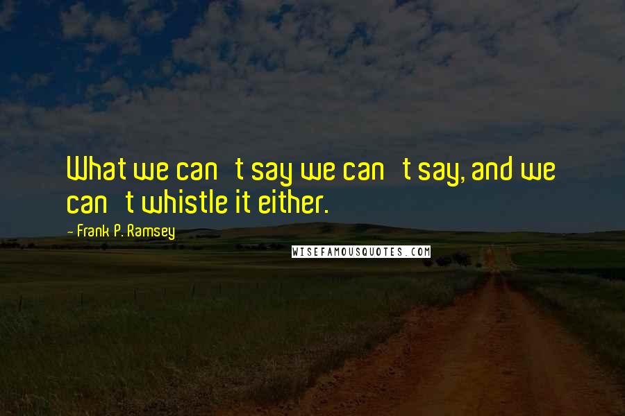 Frank P. Ramsey Quotes: What we can't say we can't say, and we can't whistle it either.