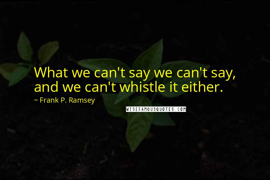 Frank P. Ramsey Quotes: What we can't say we can't say, and we can't whistle it either.