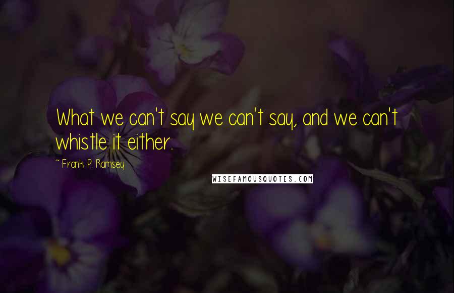 Frank P. Ramsey Quotes: What we can't say we can't say, and we can't whistle it either.