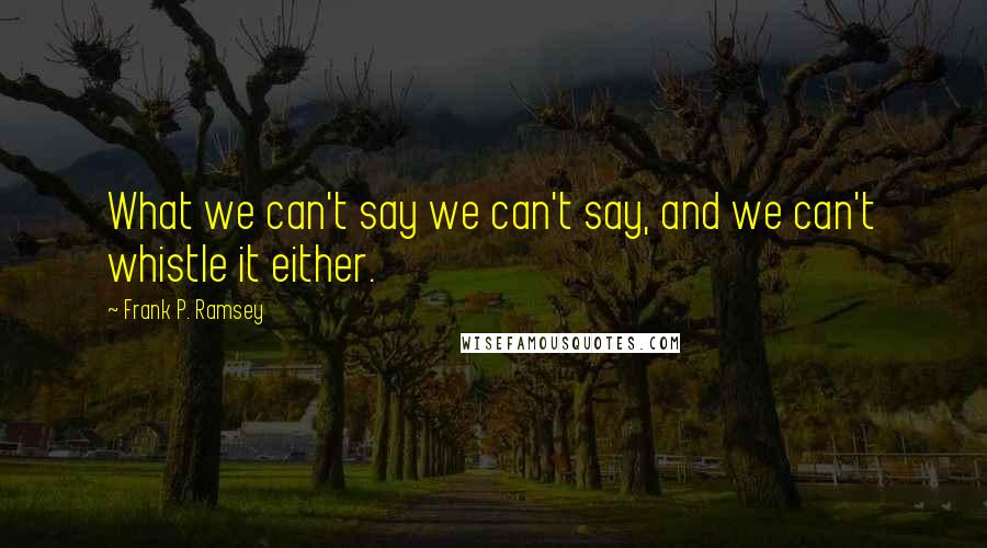 Frank P. Ramsey Quotes: What we can't say we can't say, and we can't whistle it either.