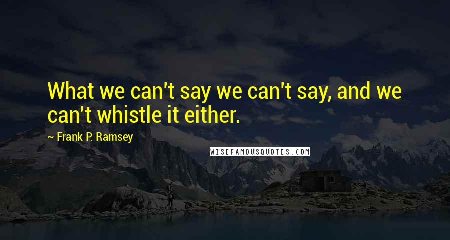 Frank P. Ramsey Quotes: What we can't say we can't say, and we can't whistle it either.