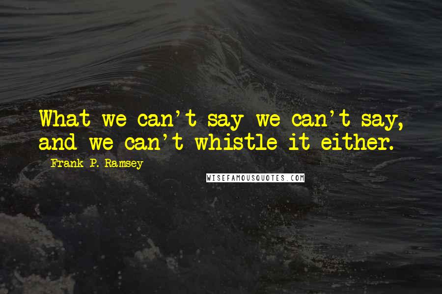 Frank P. Ramsey Quotes: What we can't say we can't say, and we can't whistle it either.