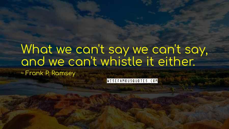 Frank P. Ramsey Quotes: What we can't say we can't say, and we can't whistle it either.