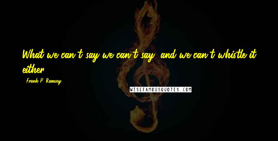 Frank P. Ramsey Quotes: What we can't say we can't say, and we can't whistle it either.