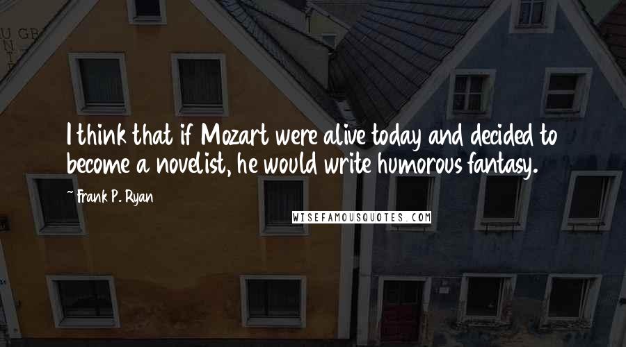 Frank P. Ryan Quotes: I think that if Mozart were alive today and decided to become a novelist, he would write humorous fantasy.