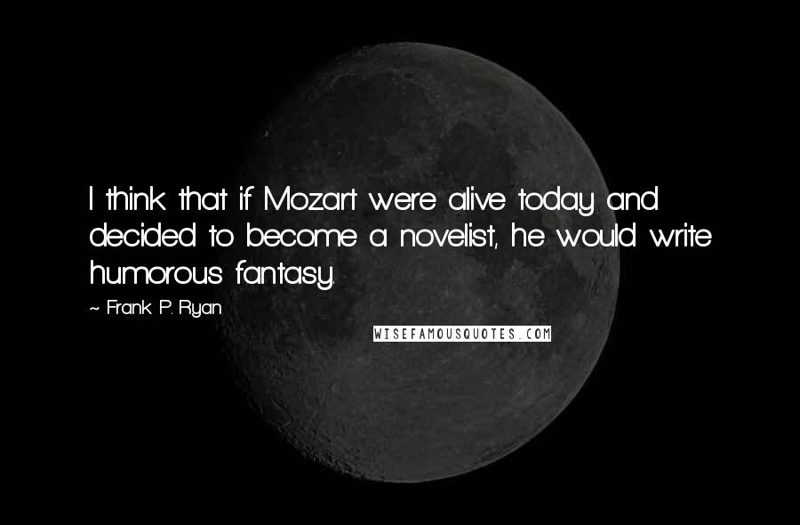 Frank P. Ryan Quotes: I think that if Mozart were alive today and decided to become a novelist, he would write humorous fantasy.