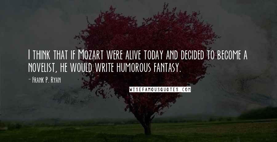 Frank P. Ryan Quotes: I think that if Mozart were alive today and decided to become a novelist, he would write humorous fantasy.