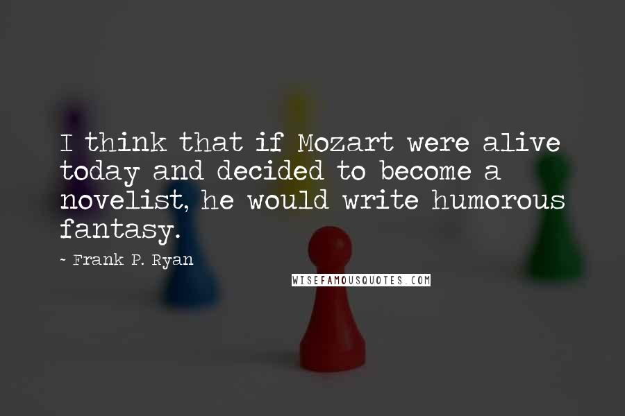 Frank P. Ryan Quotes: I think that if Mozart were alive today and decided to become a novelist, he would write humorous fantasy.