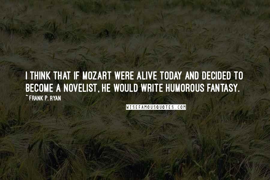 Frank P. Ryan Quotes: I think that if Mozart were alive today and decided to become a novelist, he would write humorous fantasy.