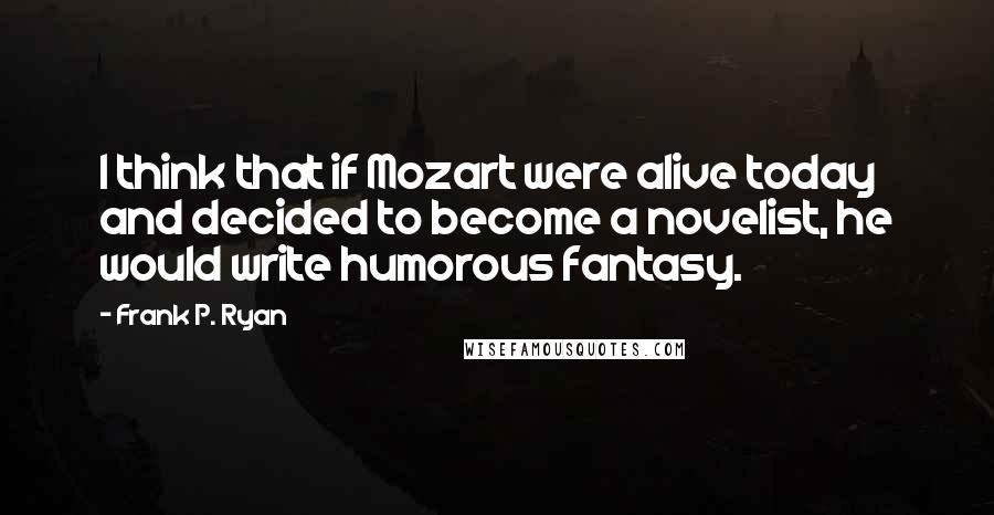 Frank P. Ryan Quotes: I think that if Mozart were alive today and decided to become a novelist, he would write humorous fantasy.