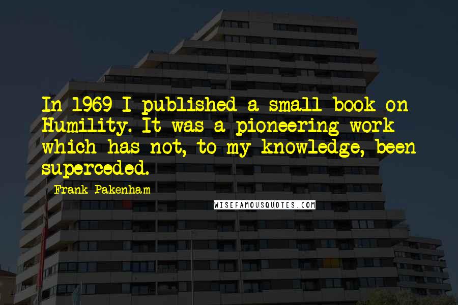 Frank Pakenham Quotes: In 1969 I published a small book on Humility. It was a pioneering work which has not, to my knowledge, been superceded.