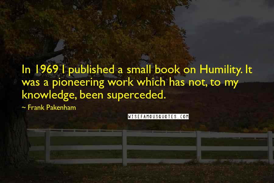 Frank Pakenham Quotes: In 1969 I published a small book on Humility. It was a pioneering work which has not, to my knowledge, been superceded.